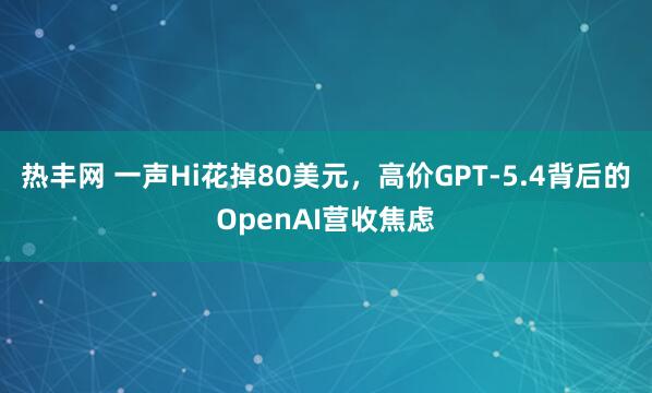 热丰网 一声Hi花掉80美元，高价GPT-5.4背后的OpenAI营收焦虑