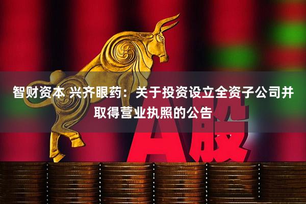 智财资本 兴齐眼药：关于投资设立全资子公司并取得营业执照的公告