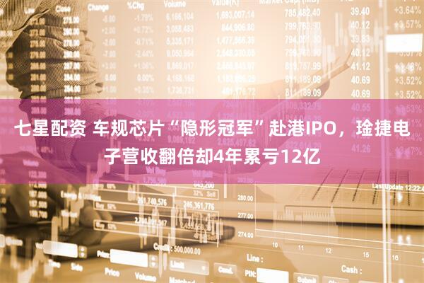 七星配资 车规芯片“隐形冠军”赴港IPO，琻捷电子营收翻倍却4年累亏12亿