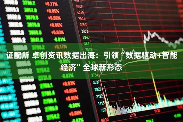 证配所 卓创资讯数据出海：引领“数据驱动+智能经济”全球新形态