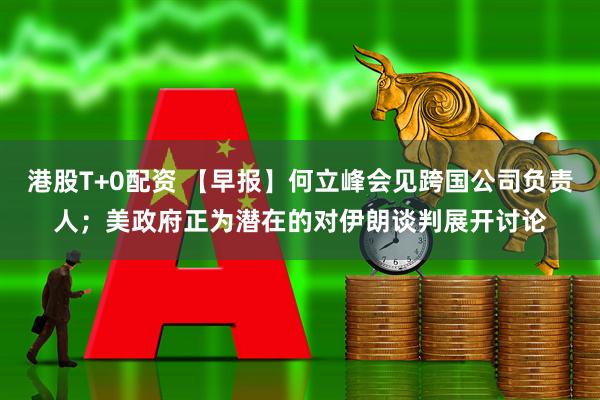 港股T+0配资 【早报】何立峰会见跨国公司负责人；美政府正为潜在的对伊朗谈判展开讨论