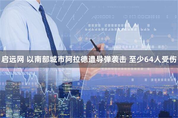启远网 以南部城市阿拉德遭导弹袭击 至少64人受伤