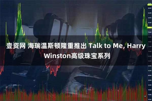壹资网 海瑞温斯顿隆重推出 Talk to Me, Harry Winston高级珠宝系列