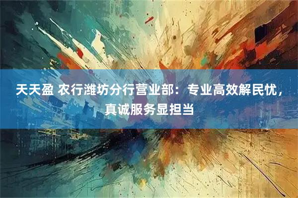 天天盈 农行潍坊分行营业部：专业高效解民忧，真诚服务显担当