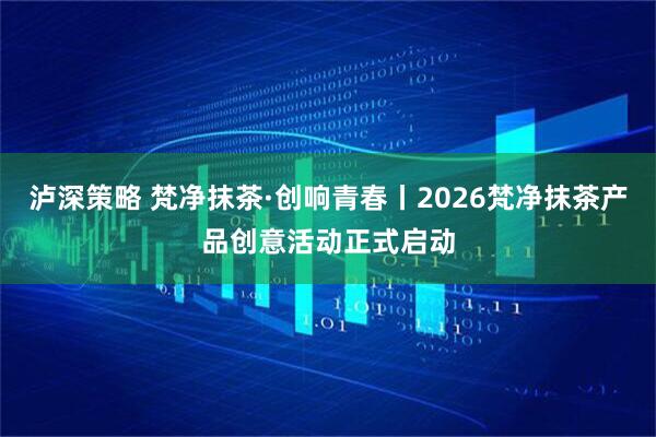 泸深策略 梵净抹茶·创响青春丨2026梵净抹茶产品创意活动正式启动