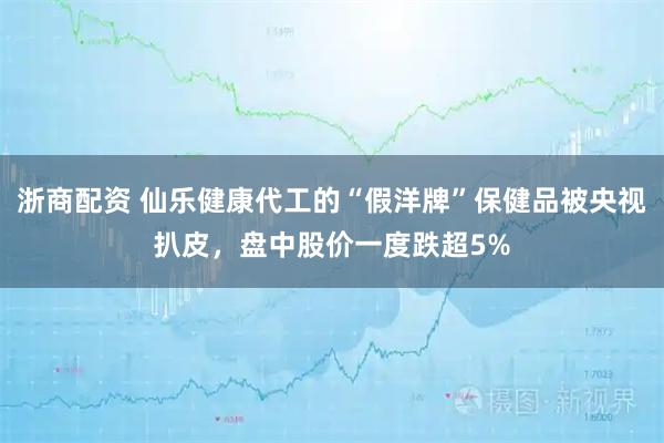 浙商配资 仙乐健康代工的“假洋牌”保健品被央视扒皮，盘中股价一度跌超5%