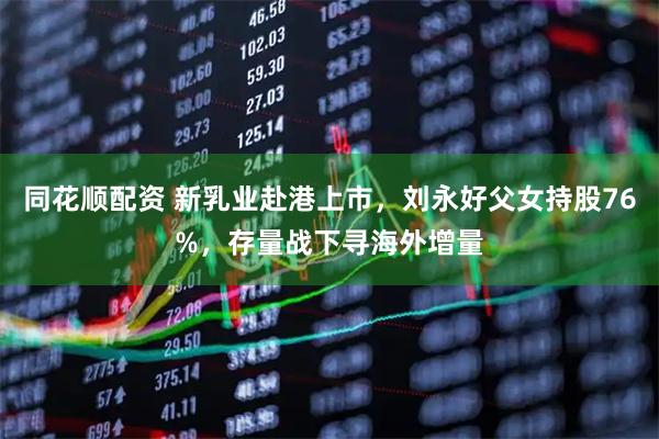 同花顺配资 新乳业赴港上市，刘永好父女持股76%，存量战下寻海外增量