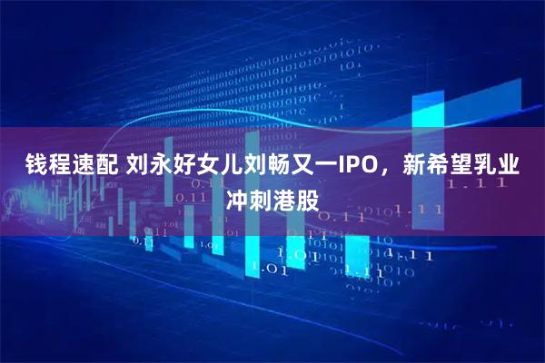 钱程速配 刘永好女儿刘畅又一IPO，新希望乳业冲刺港股