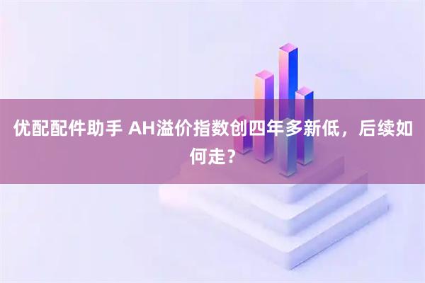 优配配件助手 AH溢价指数创四年多新低，后续如何走？