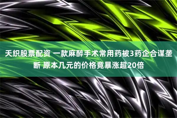 天织股票配资 一款麻醉手术常用药被3药企合谋垄断 原本几元的价格竟暴涨超20倍