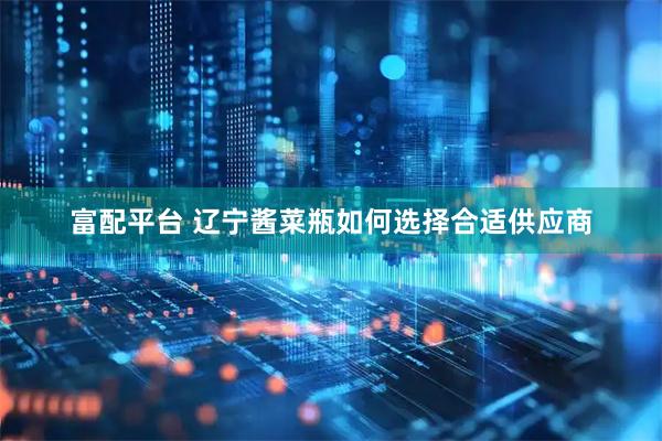 富配平台 辽宁酱菜瓶如何选择合适供应商