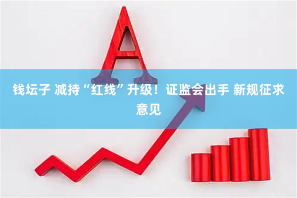钱坛子 减持“红线”升级！证监会出手 新规征求意见