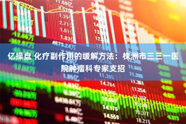 亿操盘 化疗副作用的缓解方法：株洲市三三一医院肿瘤科专家支招