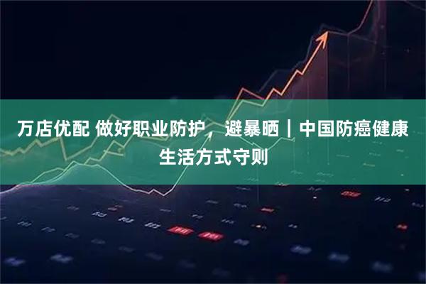 万店优配 做好职业防护，避暴晒｜中国防癌健康生活方式守则