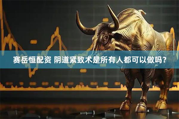 赛岳恒配资 阴道紧致术是所有人都可以做吗？