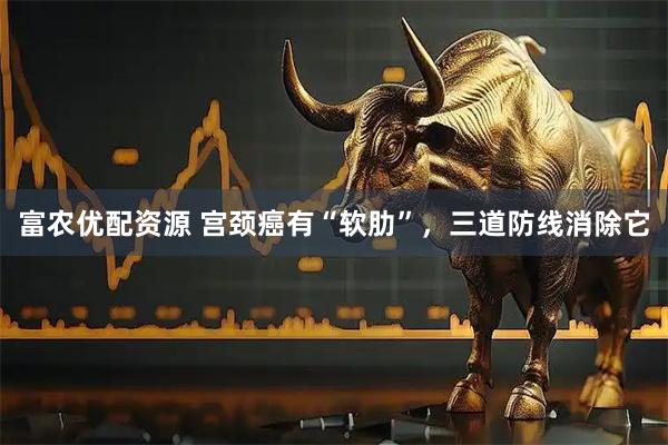 富农优配资源 宫颈癌有“软肋”，三道防线消除它