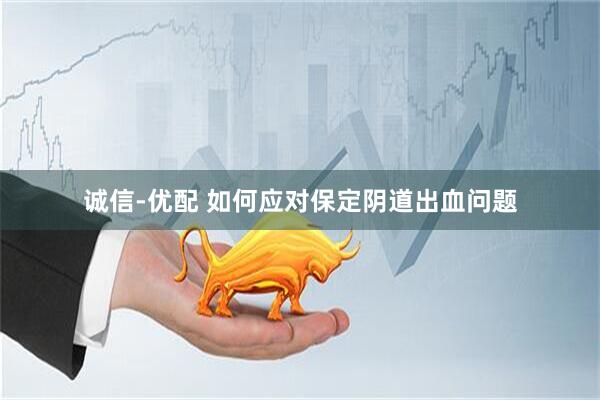 诚信-优配 如何应对保定阴道出血问题