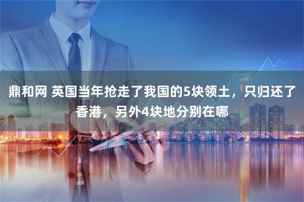 鼎和网 英国当年抢走了我国的5块领土，只归还了香港，另外4块地分别在哪