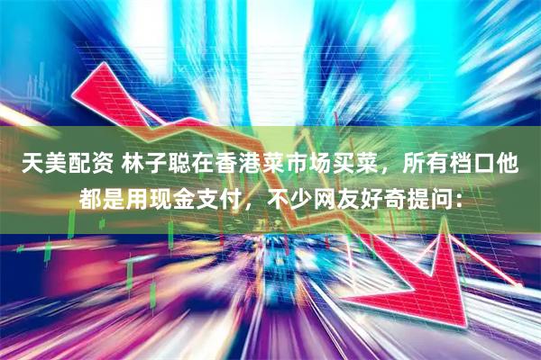 天美配资 林子聪在香港菜市场买菜,所有档口他都是用现金支付,不少网友好奇提问: