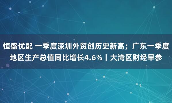 恒盛优配 一季度深圳外贸创历史新高；广东一季度地区生产总值同比增长4.6%丨大湾区财经早参