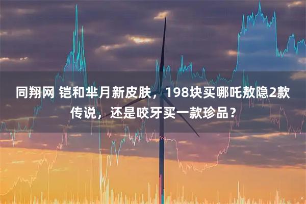 同翔网 铠和芈月新皮肤，198块买哪吒敖隐2款传说，还是咬牙买一款珍品？