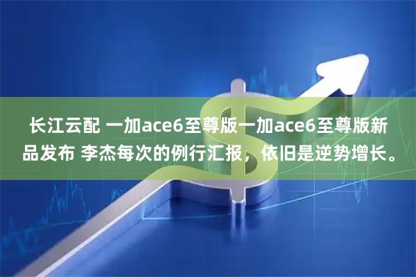 长江云配 一加ace6至尊版一加ace6至尊版新品发布 李杰每次的例行汇报，依旧是逆势增长。