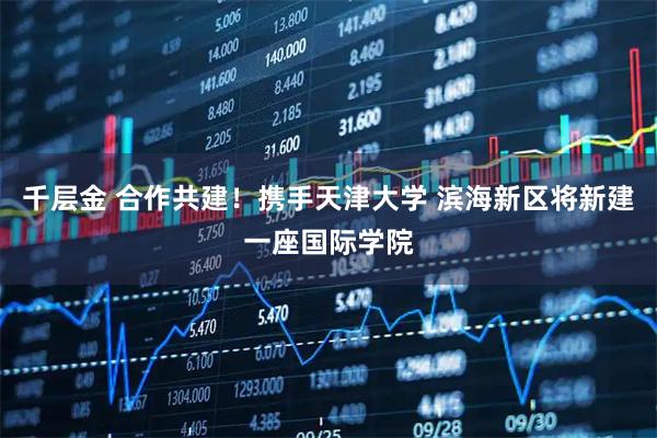 千层金 合作共建！携手天津大学 滨海新区将新建一座国际学院