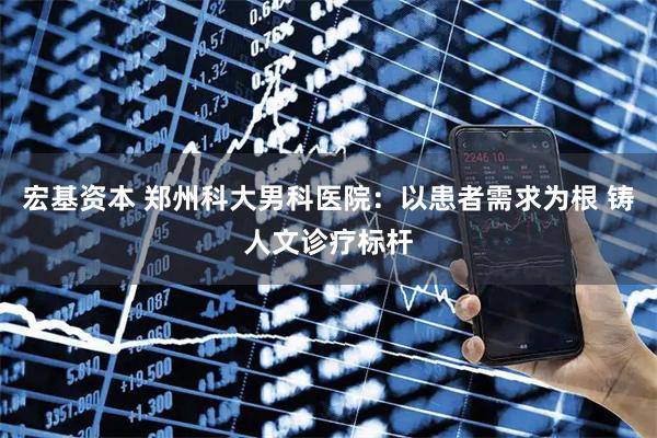 宏基资本 郑州科大男科医院：以患者需求为根 铸人文诊疗标杆