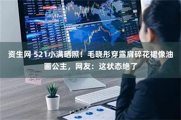 资生网 521小满晒照！毛晓彤穿露肩碎花裙像油画公主，网友：这状态绝了