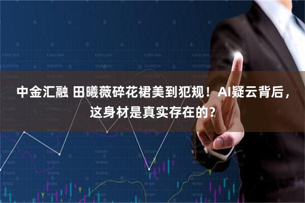 中金汇融 田曦薇碎花裙美到犯规！AI疑云背后，这身材是真实存在的？