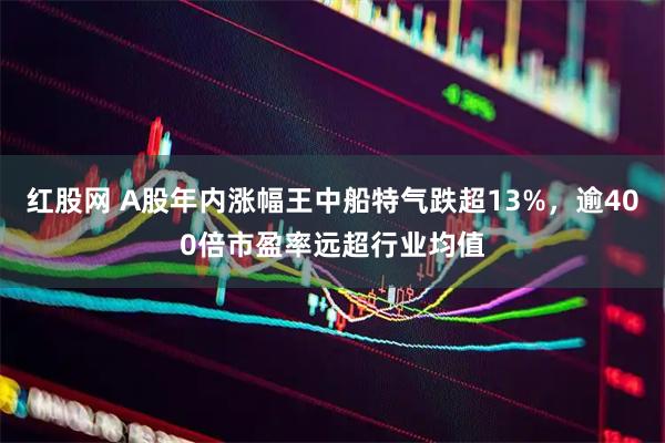 红股网 A股年内涨幅王中船特气跌超13%，逾400倍市盈率远超行业均值