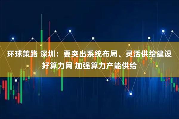 环球策路 深圳：要突出系统布局、灵活供给建设好算力网 加强算力产能供给