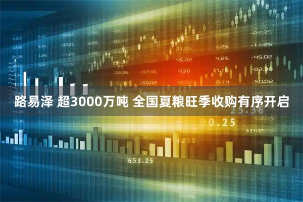 路易泽 超3000万吨 全国夏粮旺季收购有序开启