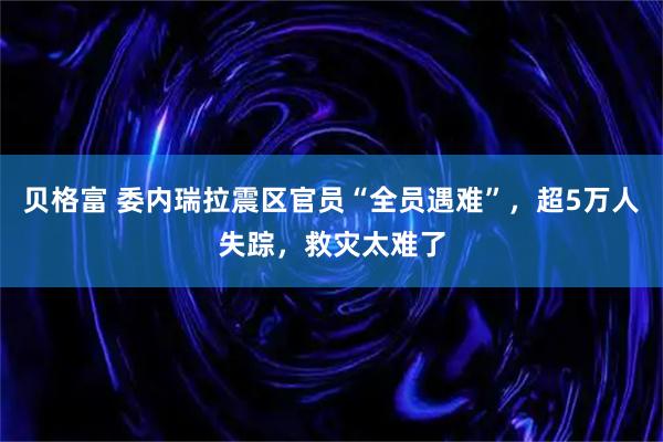 贝格富 委内瑞拉震区官员“全员遇难”，超5万人失踪，救灾太难了