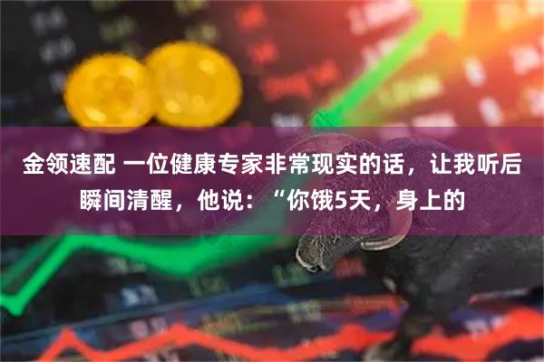 金领速配 一位健康专家非常现实的话，让我听后瞬间清醒，他说：“你饿5天，身上的