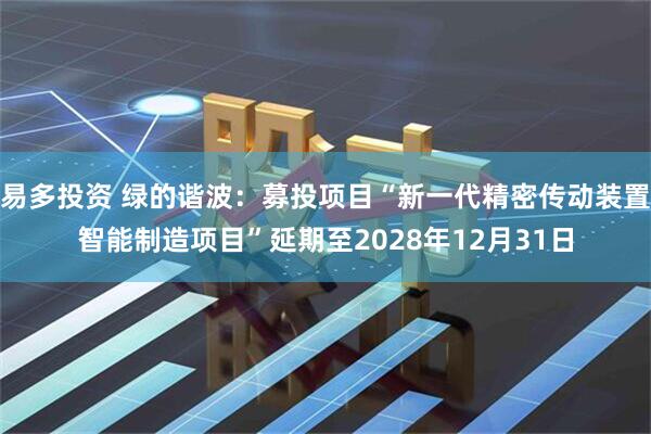 易多投资 绿的谐波：募投项目“新一代精密传动装置智能制造项目”延期至2028年12月31日