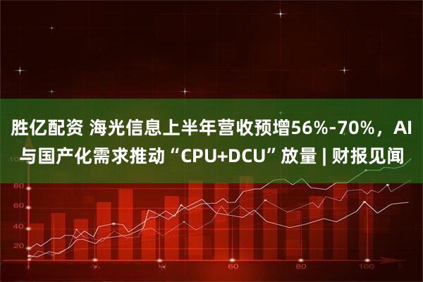 胜亿配资 海光信息上半年营收预增56%-70%，AI与国产化需求推动“CPU+DCU”放量 | 财报见闻