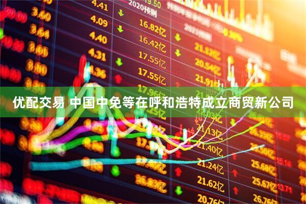 优配交易 中国中免等在呼和浩特成立商贸新公司
