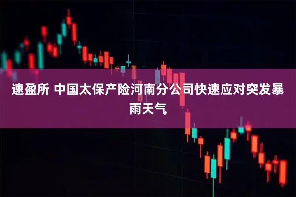 速盈所 中国太保产险河南分公司快速应对突发暴雨天气