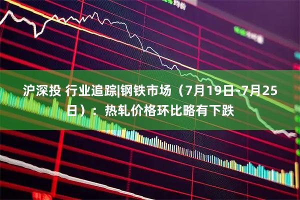 沪深投 行业追踪|钢铁市场（7月19日-7月25日）：热轧价格环比略有下跌