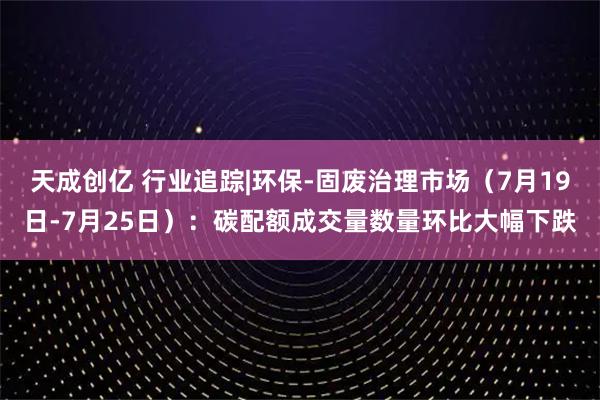 天成创亿 行业追踪|环保-固废治理市场（7月19日-7月25日）：碳配额成交量数量环比大幅下跌