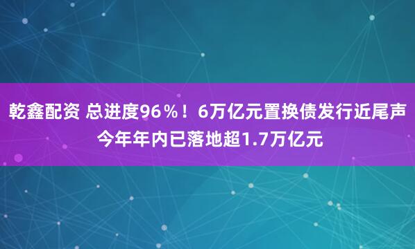 乾鑫配资 总进度96％！6万亿元置换债发行近尾声 今年年内已落地超1.7万亿元