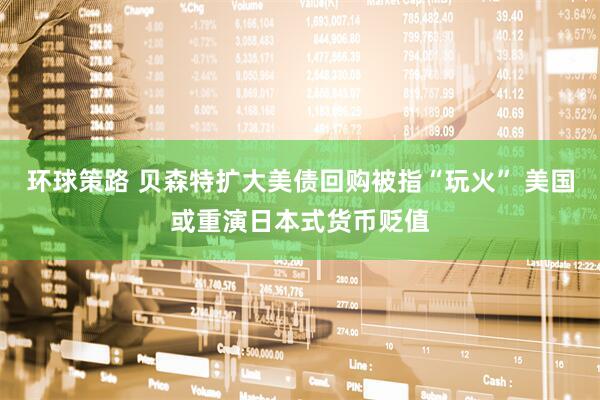 环球策路 贝森特扩大美债回购被指“玩火” 美国或重演日本式货币贬值