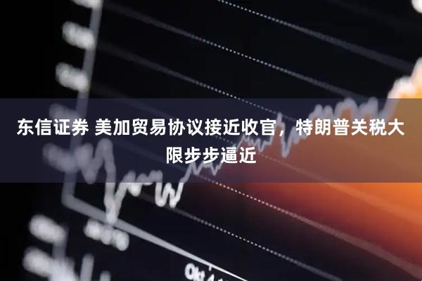 东信证券 美加贸易协议接近收官，特朗普关税大限步步逼近