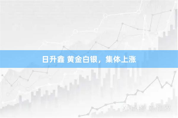 日升鑫 黄金白银，集体上涨