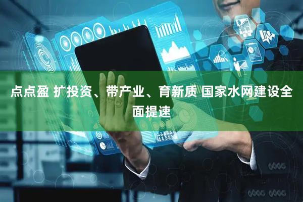 点点盈 扩投资、带产业、育新质 国家水网建设全面提速