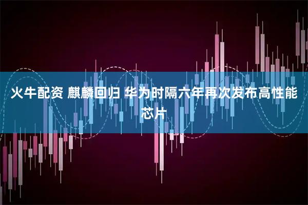 火牛配资 麒麟回归 华为时隔六年再次发布高性能芯片