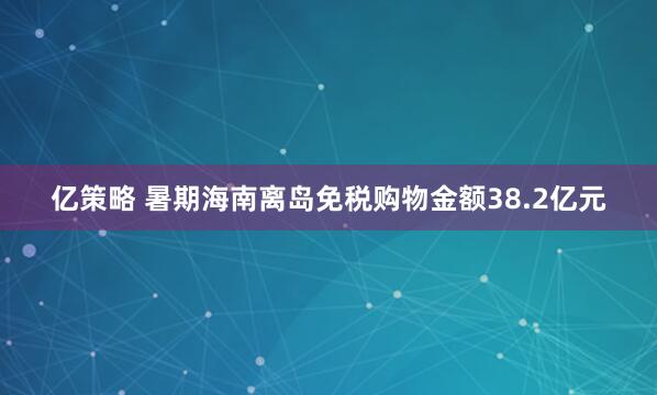 亿策略 暑期海南离岛免税购物金额38.2亿元